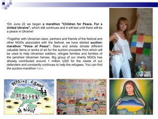 •On June 22 we began a marathon "Children for Peace, For a 
United Ukraine", which still continues and it will last until there will be 
a peace in Ukraine! 
•Together with Ukrainian stars, partners and friends of the festival and 
other NGOs associated with the festival, we have started auction-marathon 
“Voice of Peace”. Stars and artists donate different 
valuable items or works of art for the auction proceeds from which will 
be used to help Ukrainian soldiers, refugee families and families of 
the perished Ukrainian heroes. Big group of our charity NGOs has 
already contributed around 1 million USD for the needs of our 
defenders and constantly continues to help the refugees. You can find 
the auction-marathon here. 
 