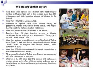 We are proud that so far: 
 More than 5000 orphans and children from disadvantaged 
families in Ukraine took part in the contest; More than 500 
orphanages and state boarding schools participated in the 
festival. 
 More than 100 children were adopted; 
 Hundreds of orphans have found support among the 
godparents, friends and partners of the festival, who helped 
them to enroll into higher education institutions; 
 More than 50 artists have participated in the festival; 
 Teachers from 20 state boarding schools in Ukraine 
participated in our trainings and workshops - "Pedagogy of 
trauma," "Stars Master Class"; 
 More than a dozen ensembles - winners of the festival "Follow 
Your Dream" - took part in the international children festival 
"Slavic Crown" in Bulgaria and festival "Storm", Junior 
Eurovision in 2010; 
 More than 200 children underwent therapeutic rehabilitation in 
international camps and resorts; 
 All winners of the festival "Follow Your Dream" were presented 
with gifts, cash prizes or vouchers; 
 Children of the 300 state boarding schools and orphanages 
created unique works of art which competed and were sold at 
the charitable auctions and fairs organized during Christmas 
and Easter; 
 