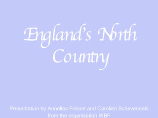 England’s North Country Presentation by Annelies Fréson and Carolien Scheveneels from the organisation WBF 