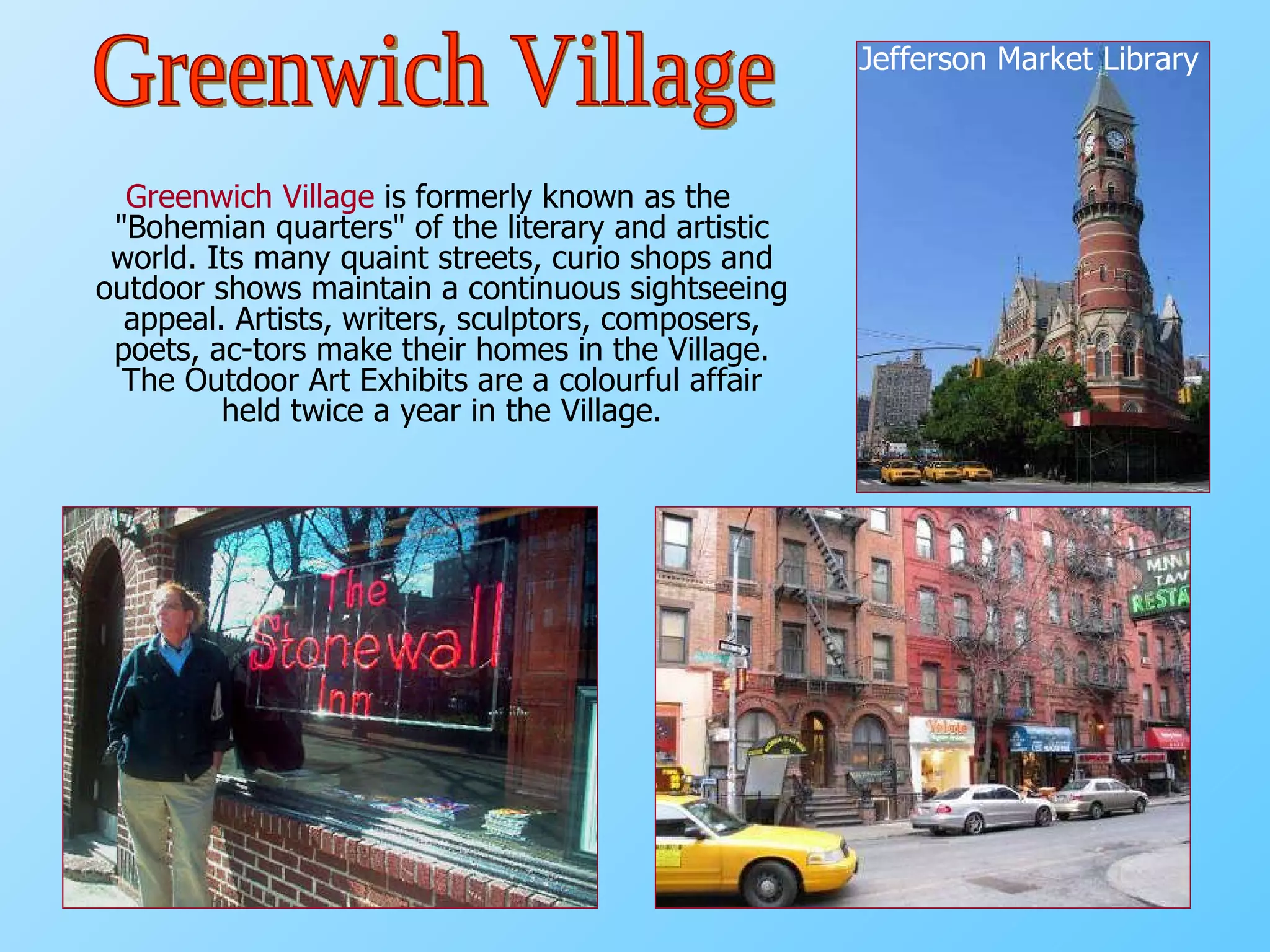 Greenwich Village  is formerly known as the "Bohemian quarters" of the literary and artistic world. Its many quaint streets, curio shops and outdoor shows maintain a continuous sightseeing appeal. Artists, writers, sculptors, composers, poets, ac­tors make their homes in the Village. The Outdoor Art Exhibits are a colourful affair held twice a year in the Village. Jefferson Market Library Greenwich Village 