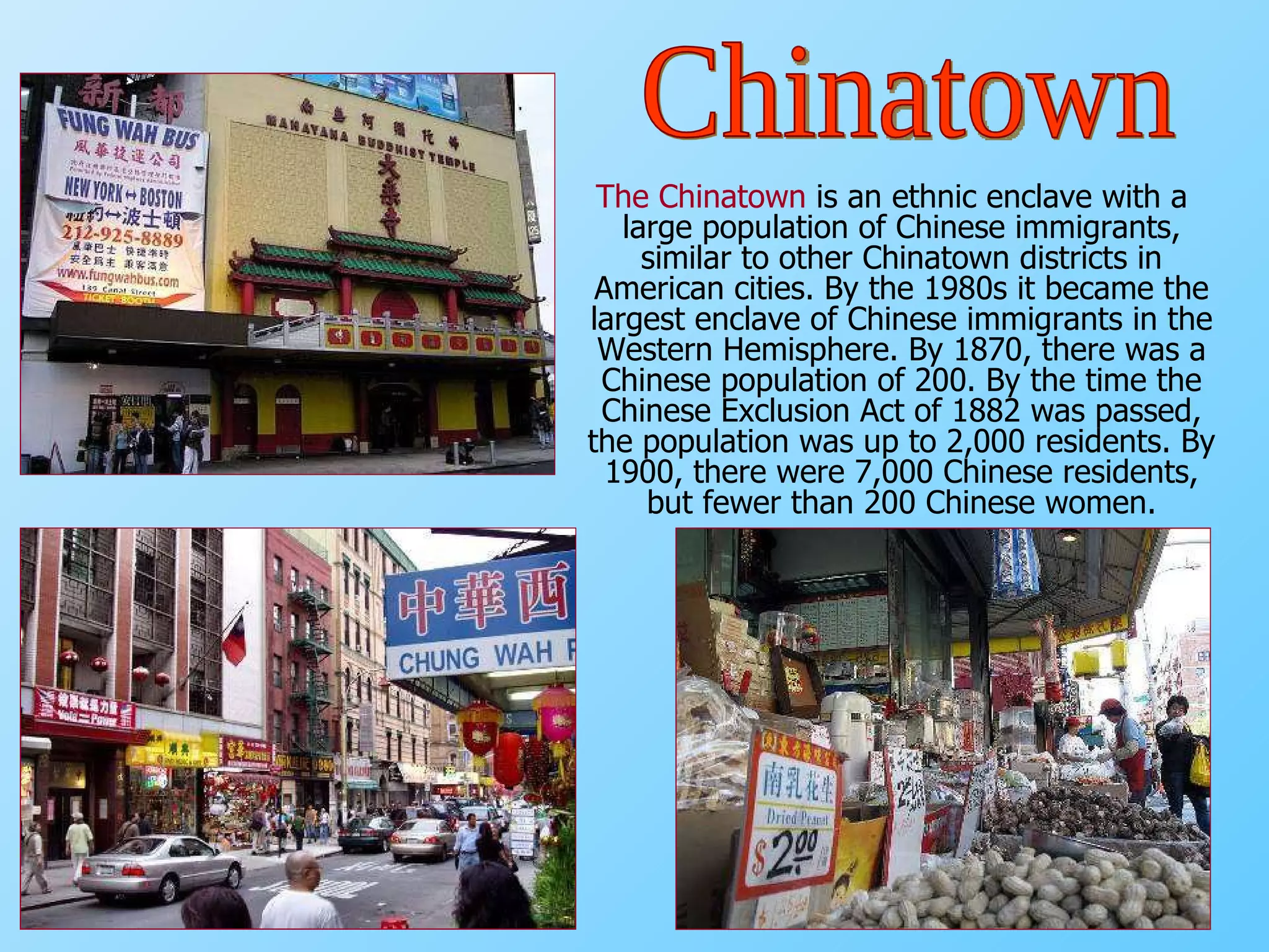 The Chinatown   is an ethnic enclave with a large population of Chinese immigrants, similar to other Chinatown districts in American cities. By the 1980s it became the largest enclave of Chinese immigrants in the Western Hemisphere. By 1870, there was a Chinese population of 200. By the time the Chinese Exclusion Act of 1882 was passed, the population was up to 2,000 residents. By 1900, there were 7,000 Chinese residents, but fewer than 200 Chinese women. Chinatown 