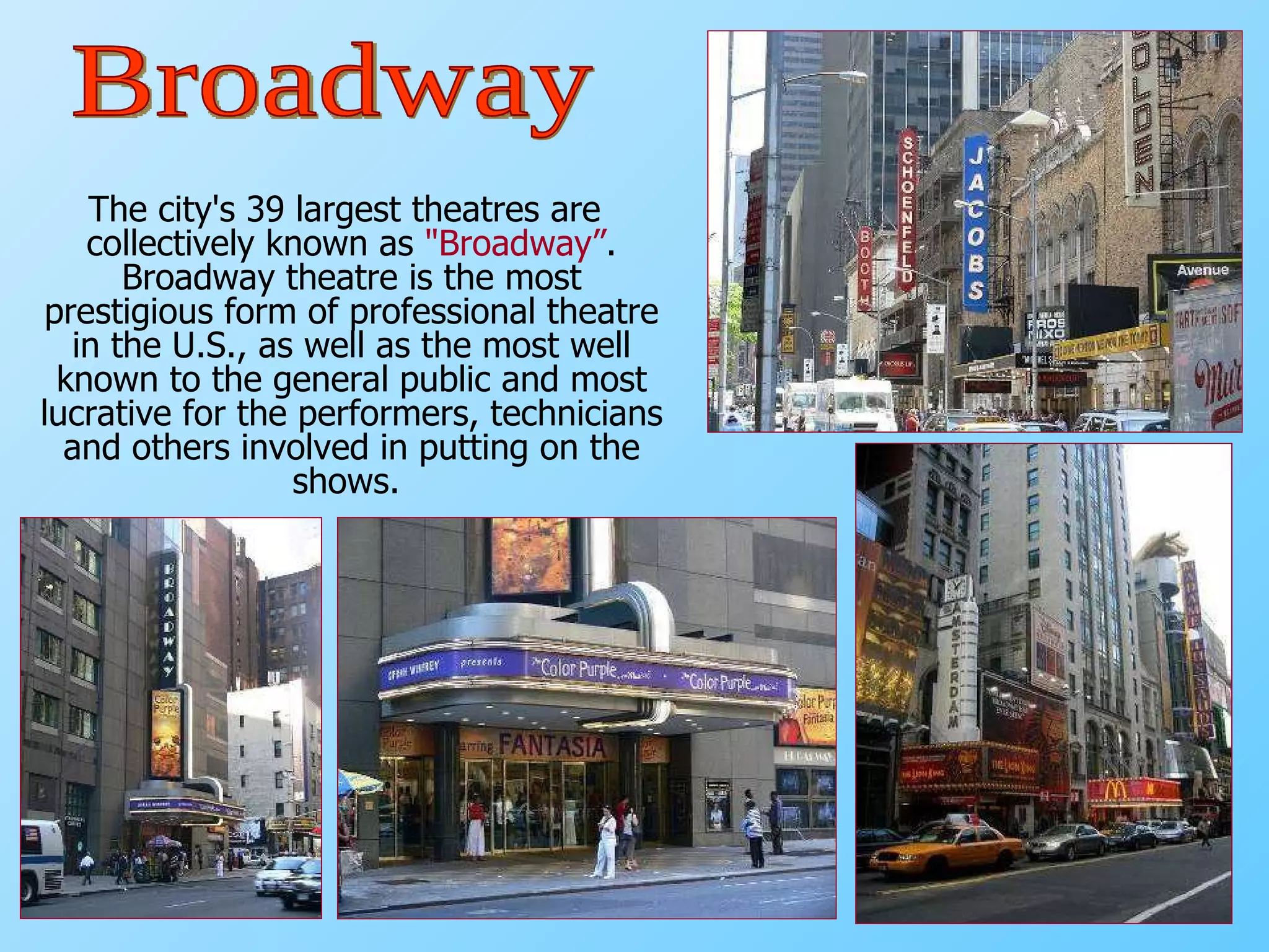 The city's 39 largest theatres are collectively known as  "Broadway” . Broadway   theatre is the most prestigious form of professional theatre in the U.S., as well as the most well known to the general public and most lucrative for the performers, technicians and others involved in putting on the shows.  Broadway 