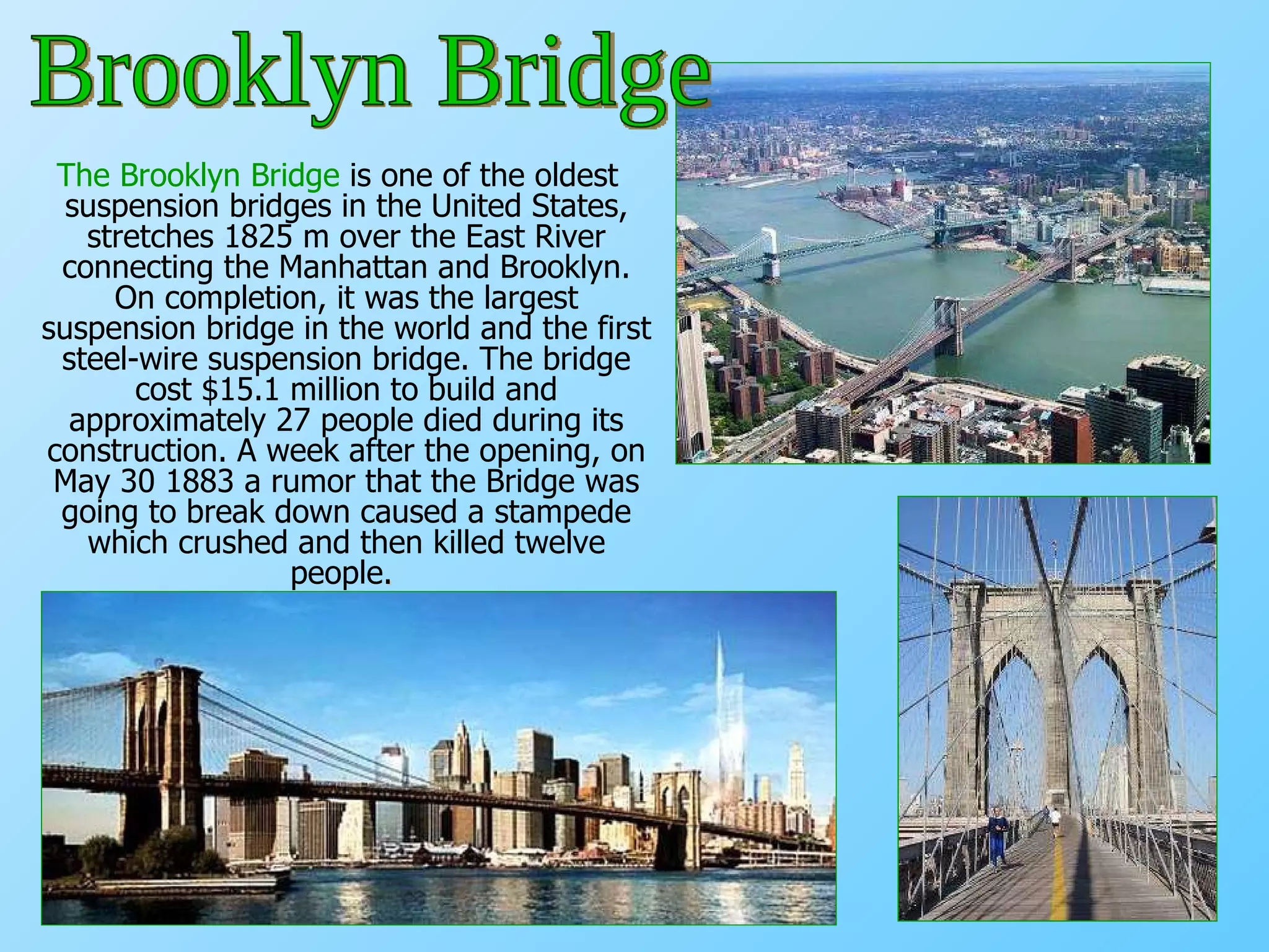 The Brooklyn Bridge  is one of the oldest suspension bridges in the United States, stretches 1825 m over the East River connecting the Manhattan and Brooklyn. On completion, it was the largest suspension bridge in the world and the first steel-wire suspension bridge. The bridge cost $15.1 million to build and approximately 27 people died during its construction. A week after the opening, on May 30 1883 a rumor that the Bridge was going to break down caused a stampede which crushed and then killed twelve people .  Brooklyn Bridge 
