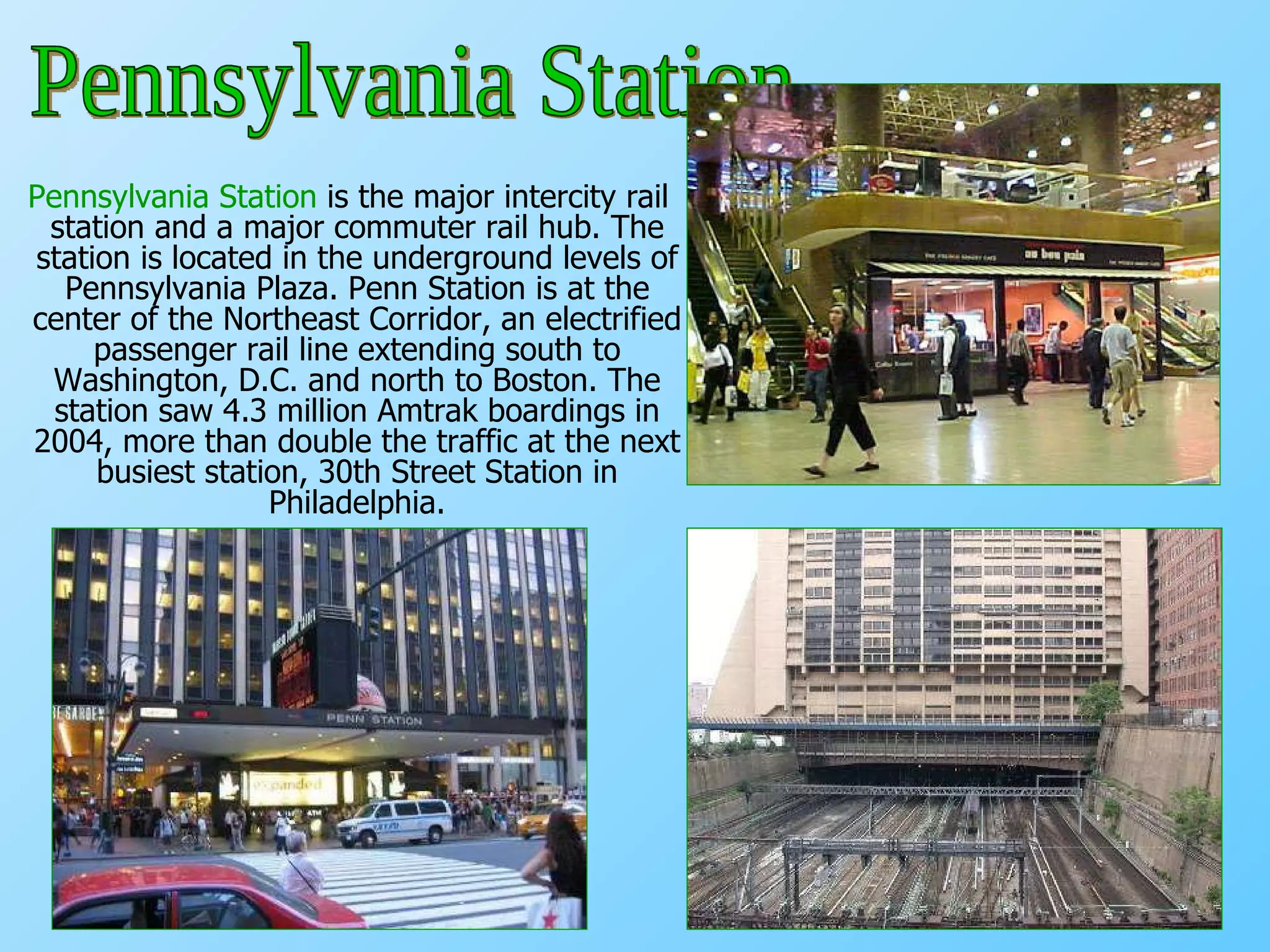 Pennsylvania Station  is the major intercity rail station and a major commuter rail hub. The station is located in the underground levels of Pennsylvania Plaza. Penn Station is at the center of the Northeast Corridor, an electrified passenger rail line extending south to Washington, D.C. and north to Boston. The station saw 4.3 million Amtrak boardings in 2004, more than double the traffic at the next busiest station, 30th Street Station in Philadelphia. Pennsylvania Station 