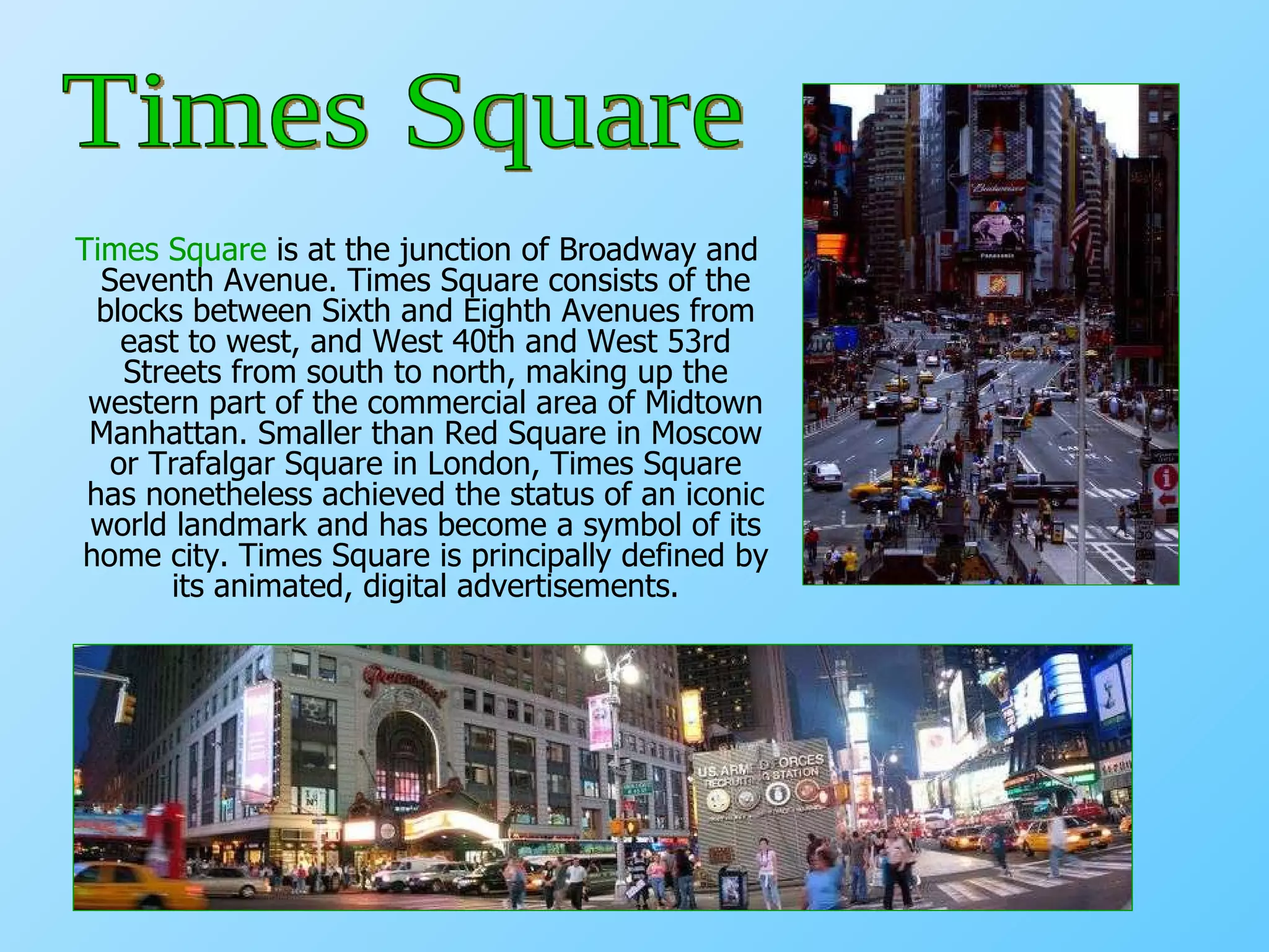 Times Square  is at the junction of Broadway and Seventh Avenue. Times Square consists of the blocks between Sixth and Eighth Avenues from east to west, and West 40th and West 53rd Streets from south to north, making up the western part of the commercial area of Midtown Manhattan. Smaller than Red Square in Moscow or Trafalgar Square in London, Times Square has nonetheless achieved the status of an iconic world landmark and has become a symbol of its home city. Times Square is principally defined by its animated, digital advertisements. Times Square 