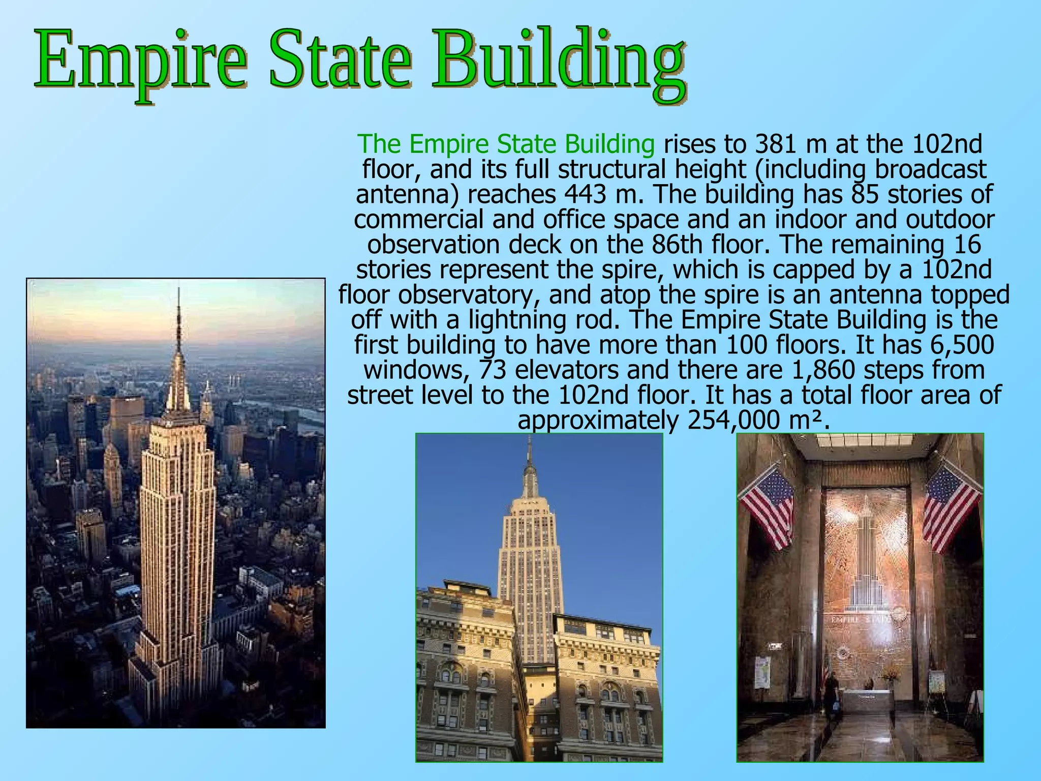 The Empire State Building  rises to 381 m at the 102nd floor, and its full structural height (including broadcast antenna) reaches 443 m. The building has 85 stories of commercial and office space and an indoor and outdoor observation deck on the 86th floor. The remaining 16 stories represent the spire, which is capped by a 102nd floor observatory, and atop the spire is an antenna topped off with a lightning rod. The Empire State Building is the first building to have more than 100 floors. It has 6,500 windows, 73 elevators and there are 1,860 steps from street level to the 102nd floor. It has a total floor area of approximately 254,000 m². Empire State Building 