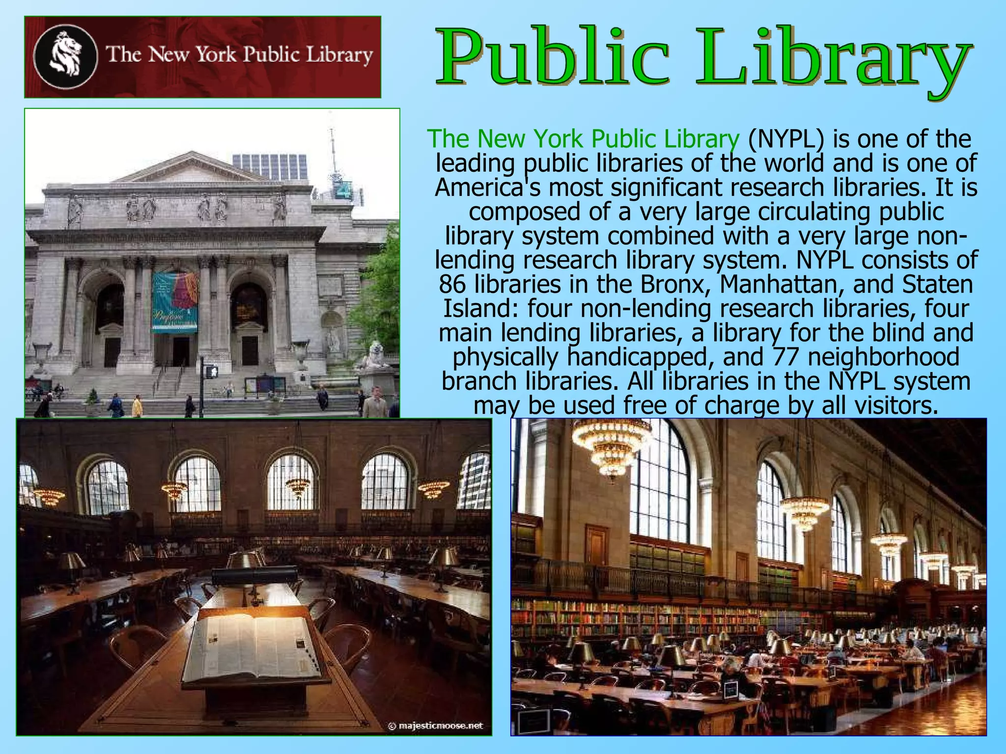 The New York Public Library  (NYPL) is one of the leading public libraries of the world and is one of America's most significant research libraries. It is composed of a very large circulating public library system combined with a very large non-lending research library system. NYPL consists of 86 libraries in the Bronx, Manhattan, and Staten Island: four non-lending research libraries, four main lending libraries, a library for the blind and physically handicapped, and 77 neighborhood branch libraries. All libraries in the NYPL system may be used free of charge by all visitors. Public Library 