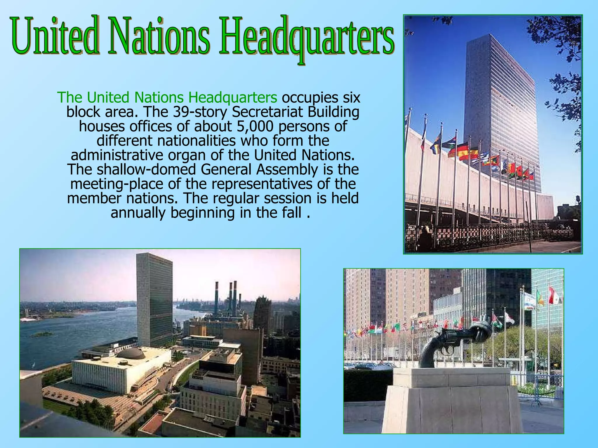 The United Nations Headquarters  occupies six block area. The 39-story Secretariat Building houses offices of about 5,000 persons of different nationalities who form the administrative organ of the United Nations. The shallow-domed General Assembly is the meeting-place of the representatives of the member nations. The regular session is held annually beginning in the fall .  United Nations Headquarters 