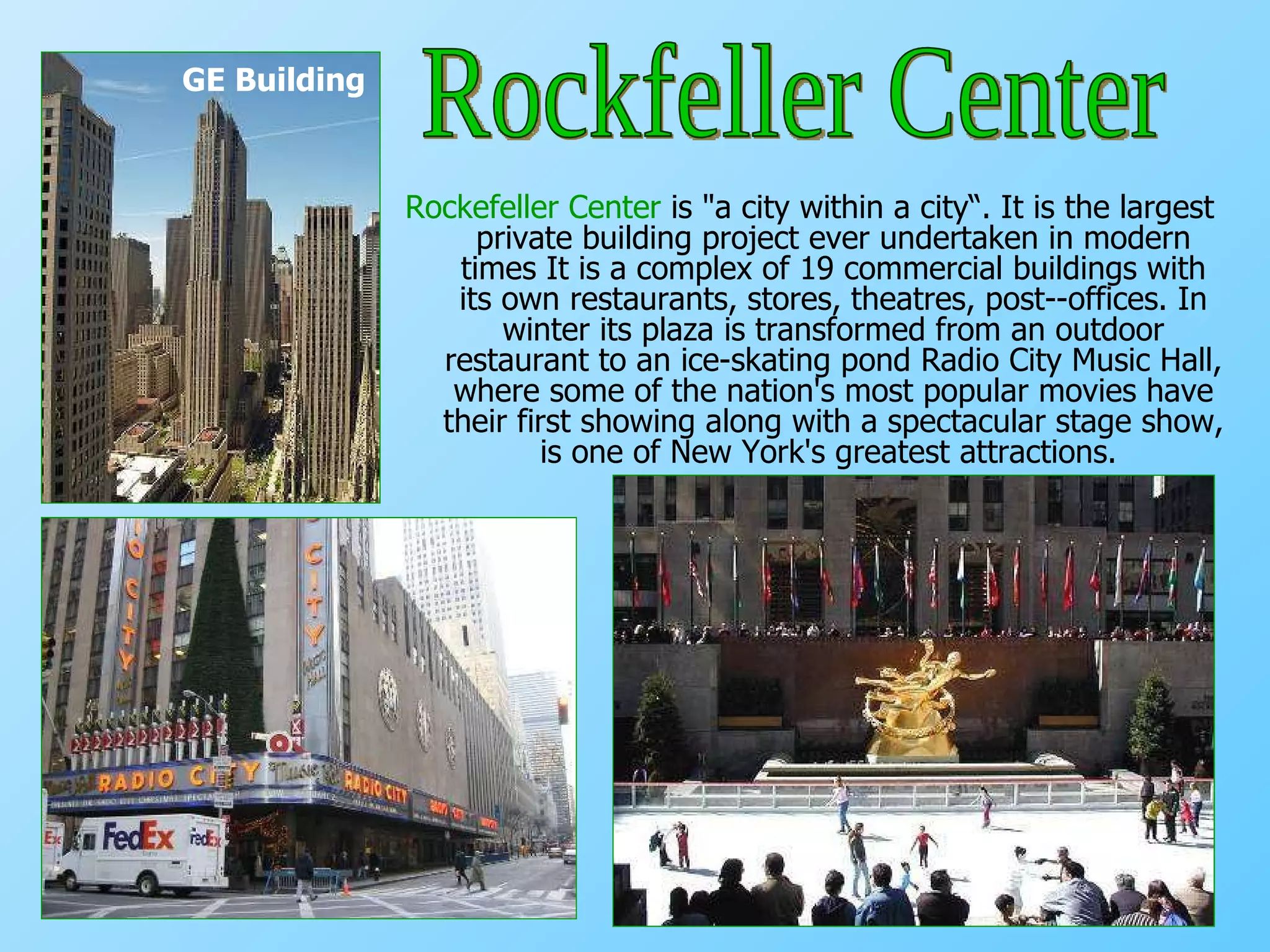 Rockefeller Center  is "a city within a city“.  It is the largest private building project ever undertaken in modern times   It is a complex of 19 commercial buildings with its own restaurants, stores, theatres, post­-offices. In winter its plaza is transformed from an outdoor restaurant to an ice-skating pond Radio City Music Hall, where some of the nation's most popular movies have their first showing along with a spectacular stage show, is one of New York's greatest attractions.   GE Building Rockfeller Center 