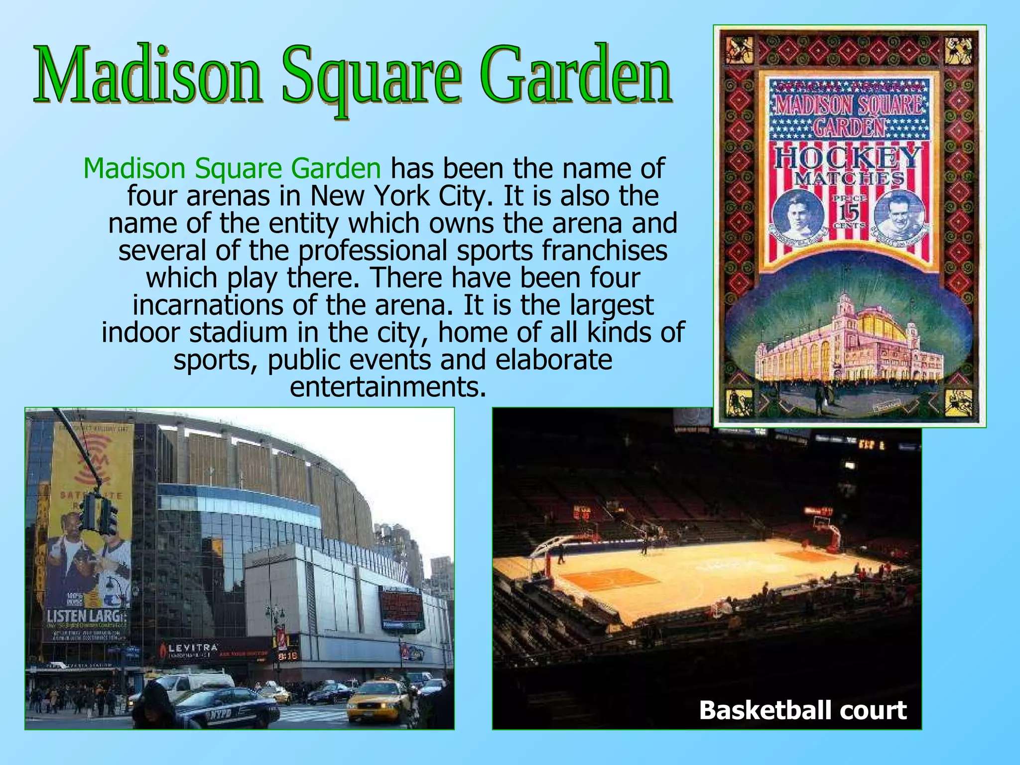 Madison Square Garden  has been the name of four arenas in New York City. It is also the name of the entity which owns the arena and several of the professional sports franchises which play there. There have been four incarnations of the arena. It is the largest indoor stadium in the city, home of all kinds of sports, public events and elaborate entertainments.   Basketball court Madison Square Garden 