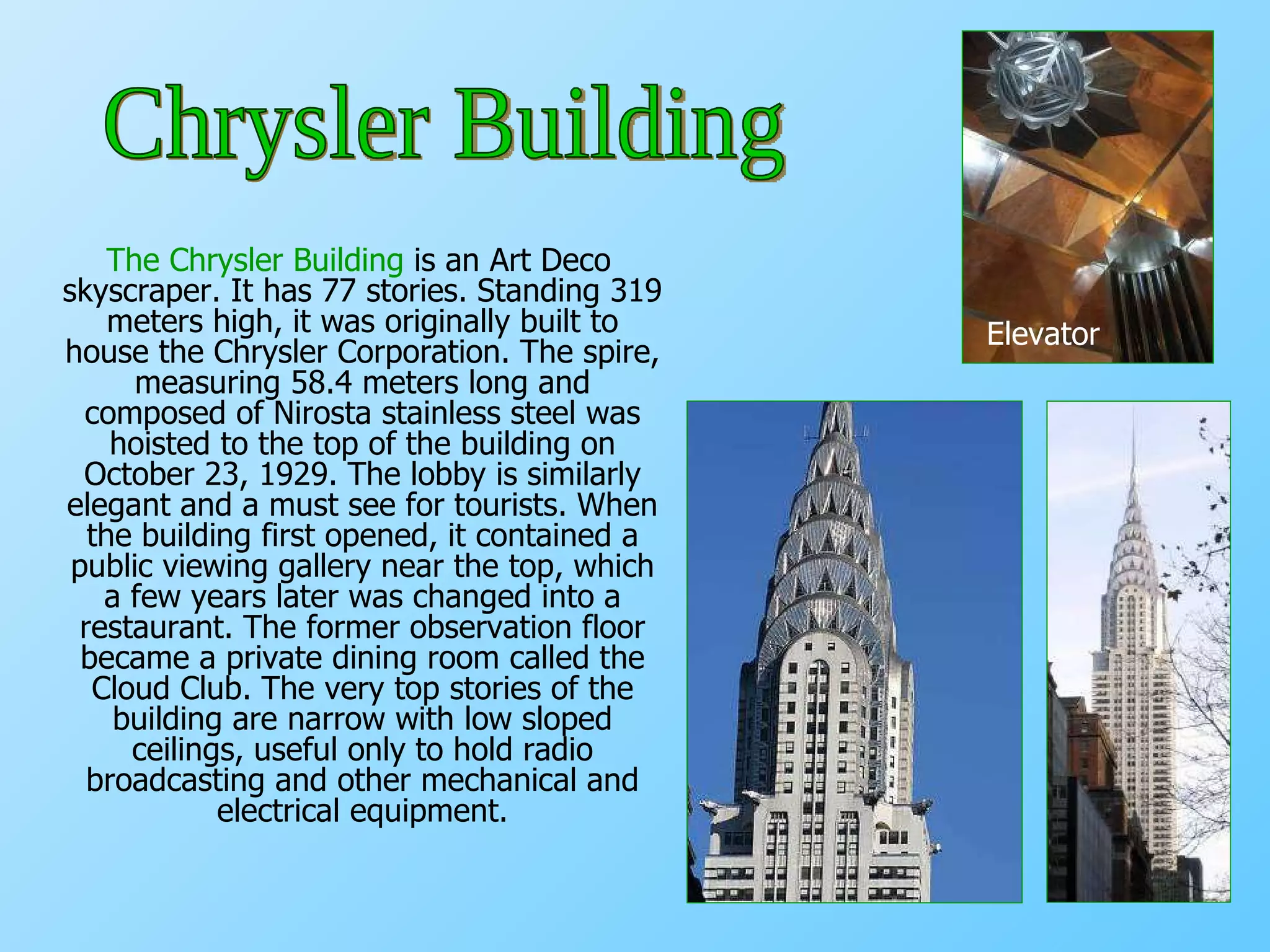 The Chrysler Building  is an Art Deco skyscraper. It has 77 stories. Standing 319 meters high, it was originally built to house the Chrysler Corporation. The spire, measuring 58.4 meters long and composed of Nirosta stainless steel was hoisted to the top of the building on October 23, 1929. The lobby is similarly elegant and a must see for tourists. When the building first opened, it contained a public viewing gallery near the top, which a few years later was changed into a restaurant. The former observation floor became a private dining room called the Cloud Club. The very top stories of the building are narrow with low sloped ceilings, useful only to hold radio broadcasting and other mechanical and electrical equipment. Elevator Chrysler Building 