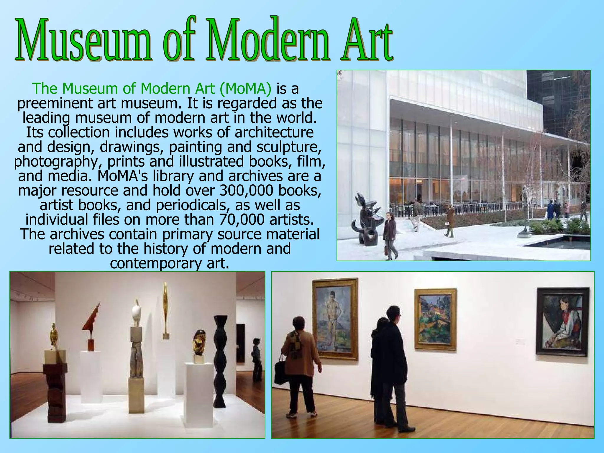 The Museum of Modern Art (MoMA)  is a preeminent art museum. It is regarded as the leading museum of modern art in the world. Its collection includes works of architecture and design, drawings, painting and sculpture, photography, prints and illustrated books, film, and media. MoMA's library and archives are a major resource and hold over 300,000 books, artist books, and periodicals, as well as individual files on more than 70,000 artists. The archives contain primary source material related to the history of modern and contemporary art. Museum of Modern Art 