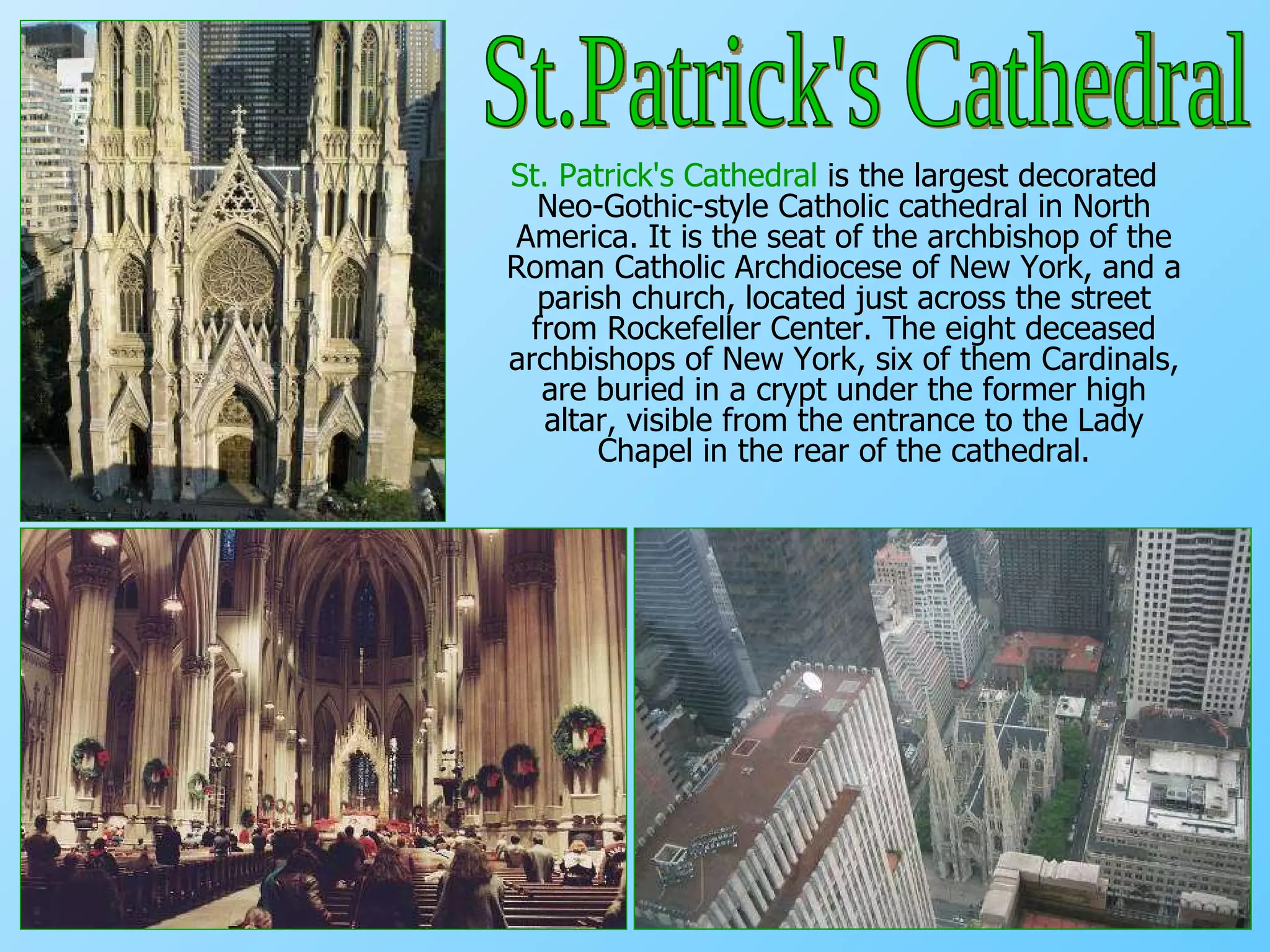 St. Patrick's Cathedral  is the largest decorated Neo-Gothic-style Catholic cathedral in North America. It is the seat of the archbishop of the Roman Catholic Archdiocese of New York, and a parish church, located just across the street from Rockefeller Center.  The eight deceased archbishops of New York, six of them Cardinals, are buried in a crypt under the former high altar, visible from the entrance to the Lady Chapel in the rear of the cathedral. St.Patrick's Cathedral 