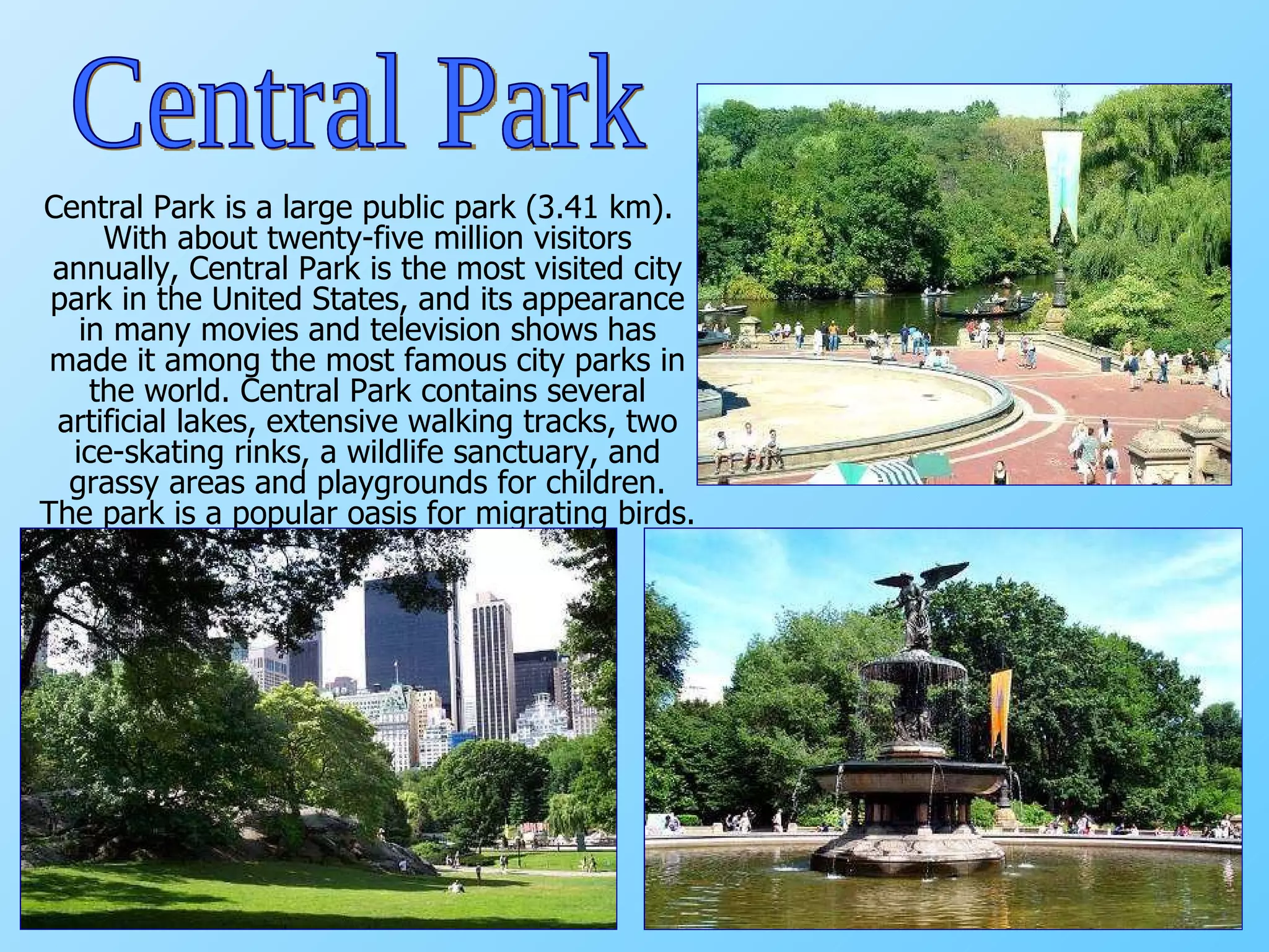 Central Park is a large public park (3.41 km). With about twenty-five million visitors annually, Central Park is the most visited city park in the United States, and its appearance in many movies and television shows has made it among the most famous city parks in the world. Central Park contains several artificial lakes, extensive walking tracks, two ice-skating rinks, a wildlife sanctuary, and grassy areas and playgrounds for children. The park is a popular oasis for migrating birds.  Central Park 