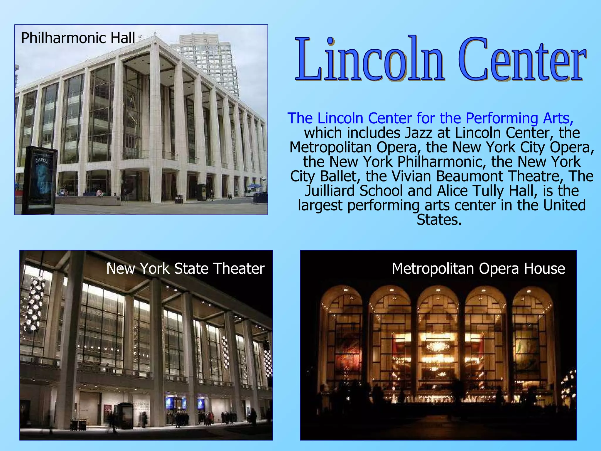 The Lincoln Center for the Performing Arts,  which includes Jazz at Lincoln Center, the Metropolitan Opera, the New York City Opera, the New York Philharmonic, the New York City Ballet, the Vivian Beaumont Theatre, The Juilliard School and Alice Tully Hall, is the largest performing arts center in the United States.   New York State Theater Philharmonic Hall Metropolitan Opera House Lincoln Center 