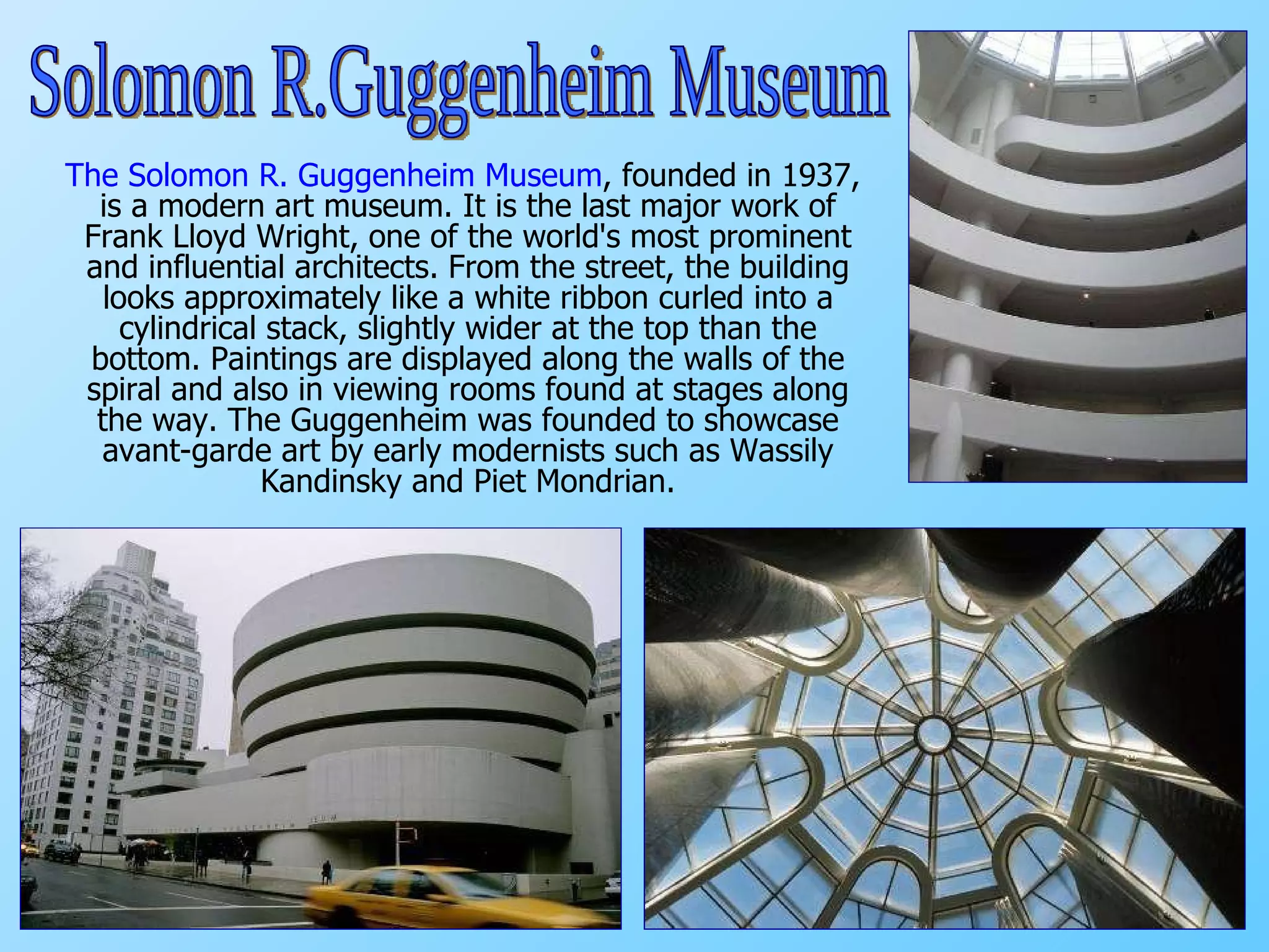 The Solomon R. Guggenheim Museum , founded in 1937, is a modern art museum. It is the last major work of Frank Lloyd Wright,  one of the world's most prominent and influential architects.  From the street, the building looks approximately like a white ribbon curled into a cylindrical stack, slightly wider at the top than the bottom.  Paintings are displayed along the walls of the spiral and also in viewing rooms found at stages along the way. The Guggenheim was founded to showcase avant-garde art by early modernists such as Wassily Kandinsky and Piet Mondrian. Solomon R.Guggenheim Museum 