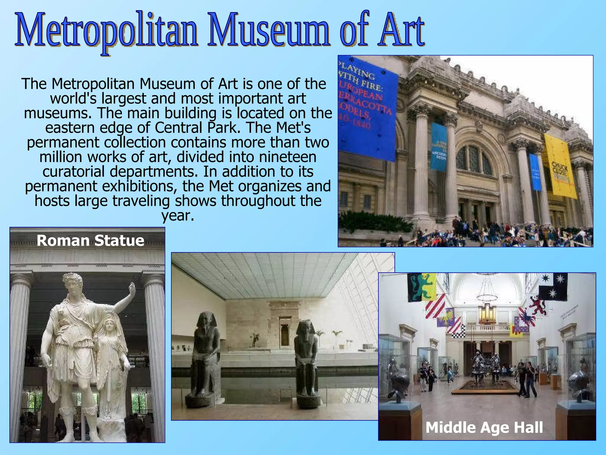 The Metropolitan Museum of Art is one of the world's largest and most important art museums. The main building is located on the eastern edge of Central Park. The Met's permanent collection contains more than two million works of art, divided into nineteen curatorial departments. In addition to its permanent exhibitions, the Met organizes and hosts large traveling shows throughout the year. Middle Age Hall Roman Statue Metropolitan Museum of Art 