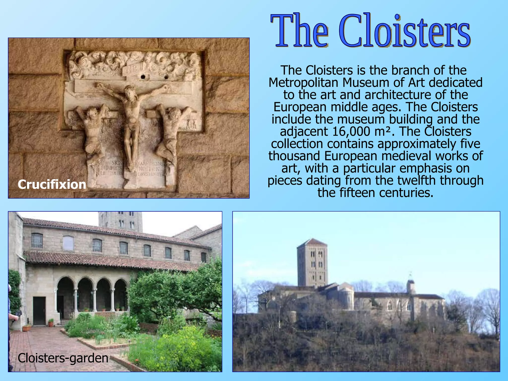 The Cloisters is the branch of the Metropolitan Museum of Art dedicated to the art and architecture of the European middle ages. The Cloisters include the museum building and the adjacent 16,000 m². The Cloisters collection contains approximately five thousand European medieval works of art, with a particular emphasis on pieces dating from the twelfth through the fifteen centuries. Cloisters-garden Crucifixion The Cloisters 