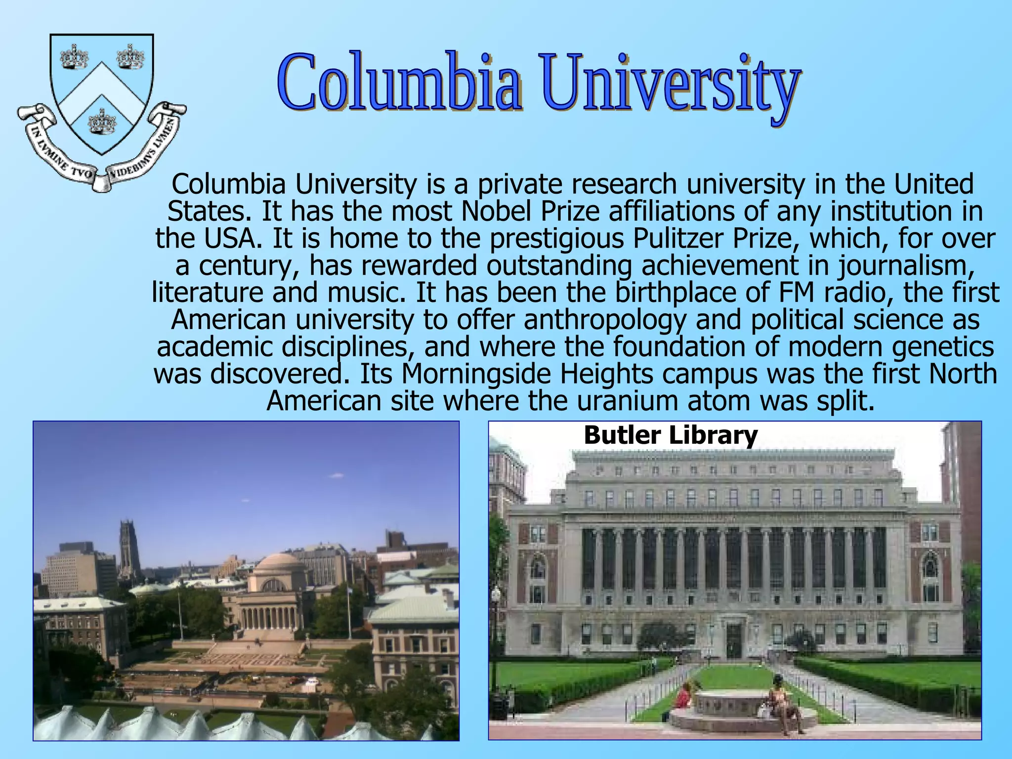 Columbia University is a private research university in the United States. It has the most Nobel Prize affiliations of any institution in the USA. It is home to the prestigious Pulitzer Prize, which, for over a century, has rewarded outstanding achievement in journalism, literature and music. It has been the birthplace of FM radio, the first American university to offer anthropology and political science as academic disciplines, and where the foundation of modern genetics was discovered. Its Morningside Heights campus was the first North American site where the uranium atom was split.  Columbia University Butler Library 