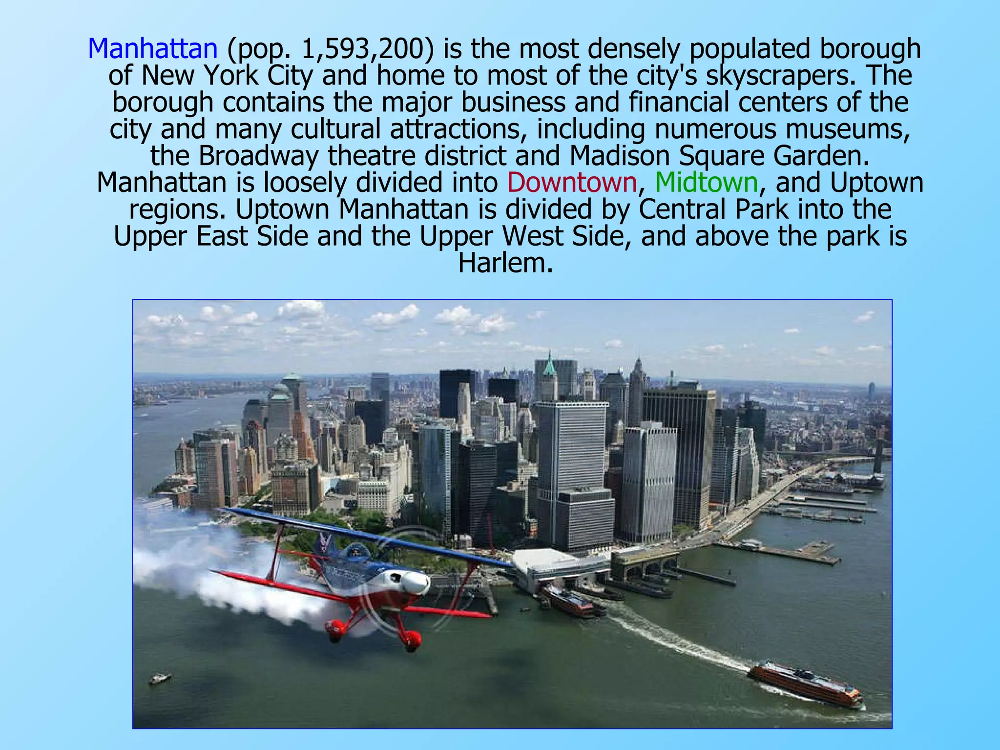 Manhattan  (pop. 1,593,200) is the most densely populated borough of New York City and home to most of the city's  skyscrapers . The borough contains the major business and financial centers of the city and many cultural attractions, including numerous museums, the Broadway  theatre  district and  Madison Square Garden . Manhattan is loosely divided into  Downtown ,  Midtown , and  Uptown  regions. Uptown Manhattan is divided by  Central Park  into the  Upper East Side  and the  Upper West Side , and above the park is  Harlem.  