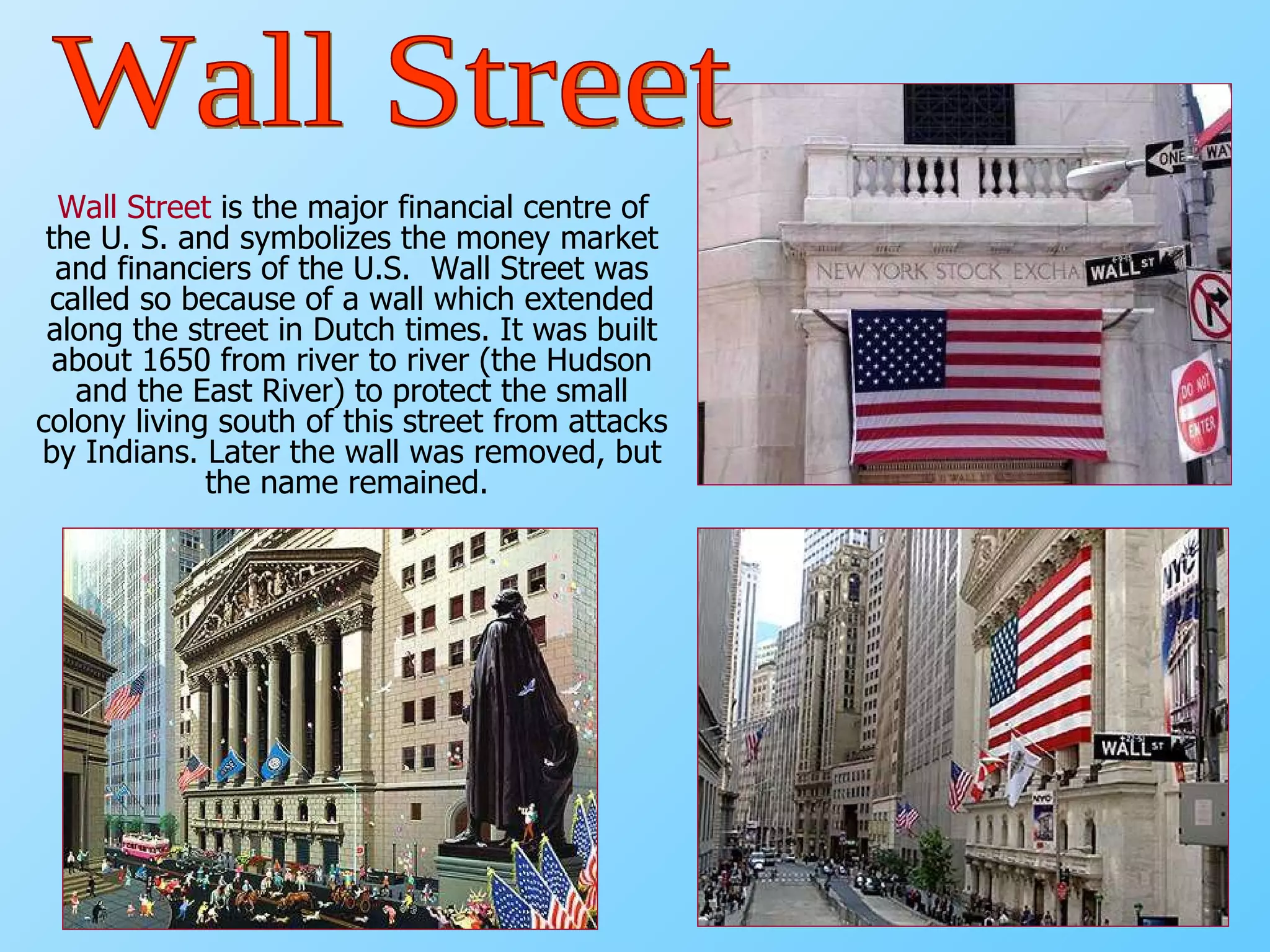 Wall Street  is the major financial centre of the U. S. and symbolizes the money market and financiers of the U.S.  Wall Street was called so because of a wall which extended along the street in Dutch times. It was built about 1650 from river to river (the Hudson and the East River) to protect the small colony living south of this street from attacks by Indians. Later the wall was removed, but the name remained.   Wall Street 