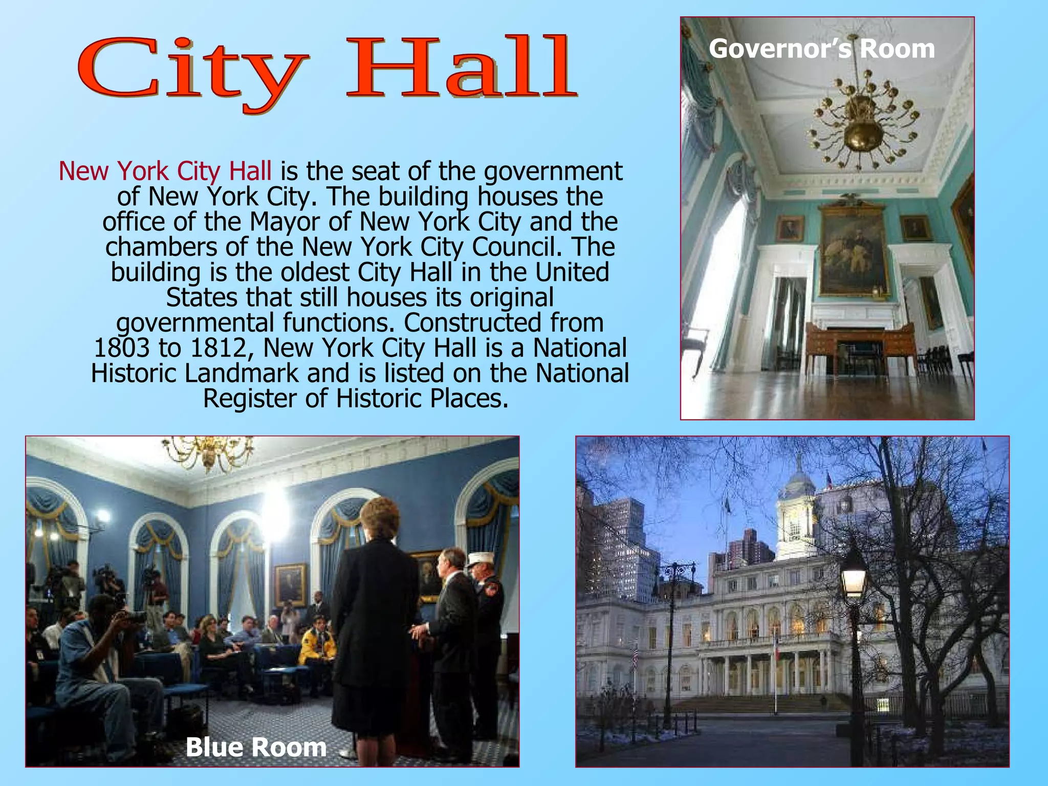 New York City Hall  is the seat of the government of New York City. The building houses the office of the Mayor of New York City and the chambers of the New York City Council. The building is the oldest City Hall in the United States that still houses its original governmental functions. Constructed from 1803 to 1812, New York City Hall is a National Historic Landmark and is listed on the National Register of Historic Places.  Blue Room Governor’s Room City Hall 