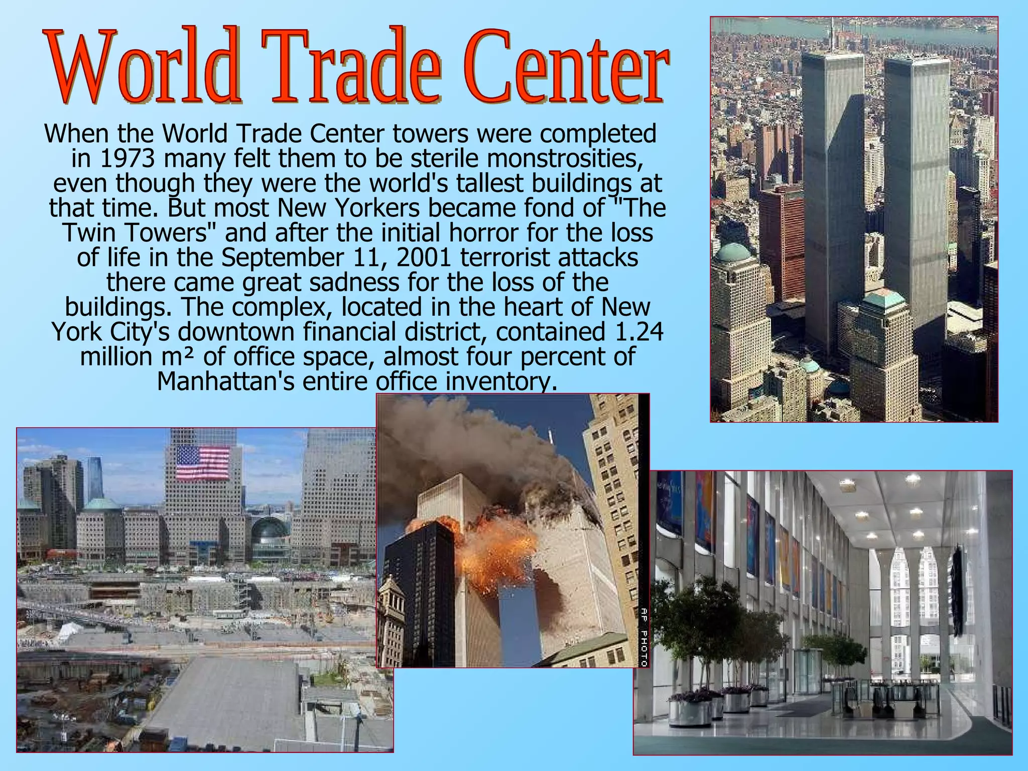 When the World Trade Center towers were completed in 1973 many felt them to be sterile monstrosities, even though they were the world's tallest buildings at that time. But most New Yorkers became fond of "The Twin Towers" and after the initial horror for the loss of life in the September 11, 2001 terrorist attacks there came great sadness for the loss of the buildings. The complex, located in the heart of New York City's downtown financial district, contained 1.24 million m² of office space, almost four percent of Manhattan's entire office inventory. World Trade Center 