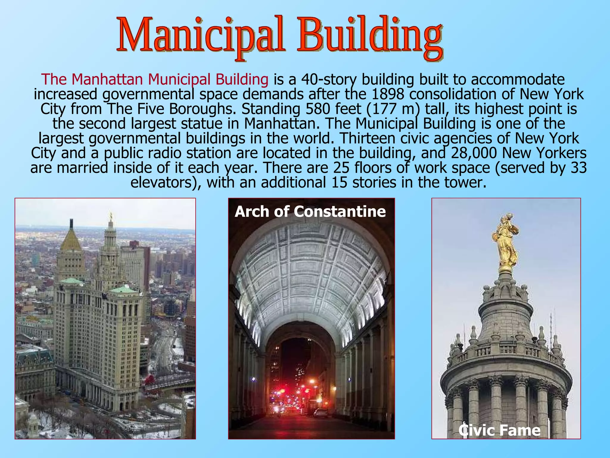 The Manhattan Municipal Building  is a 40-story building built to accommodate increased governmental space demands after the 1898 consolidation of New York City from The Five Boroughs. Standing 580 feet (177 m) tall, its highest point is the second largest statue in Manhattan. The Municipal Building is one of the largest governmental buildings in the world. Thirteen civic agencies of New York City and a public radio station are located in the building, and 28,000 New Yorkers are married inside of it each year. There are 25 floors of work space (served by 33 elevators), with an additional 15 stories in the tower. Arch of Constantine Civic Fame Manicipal Building 