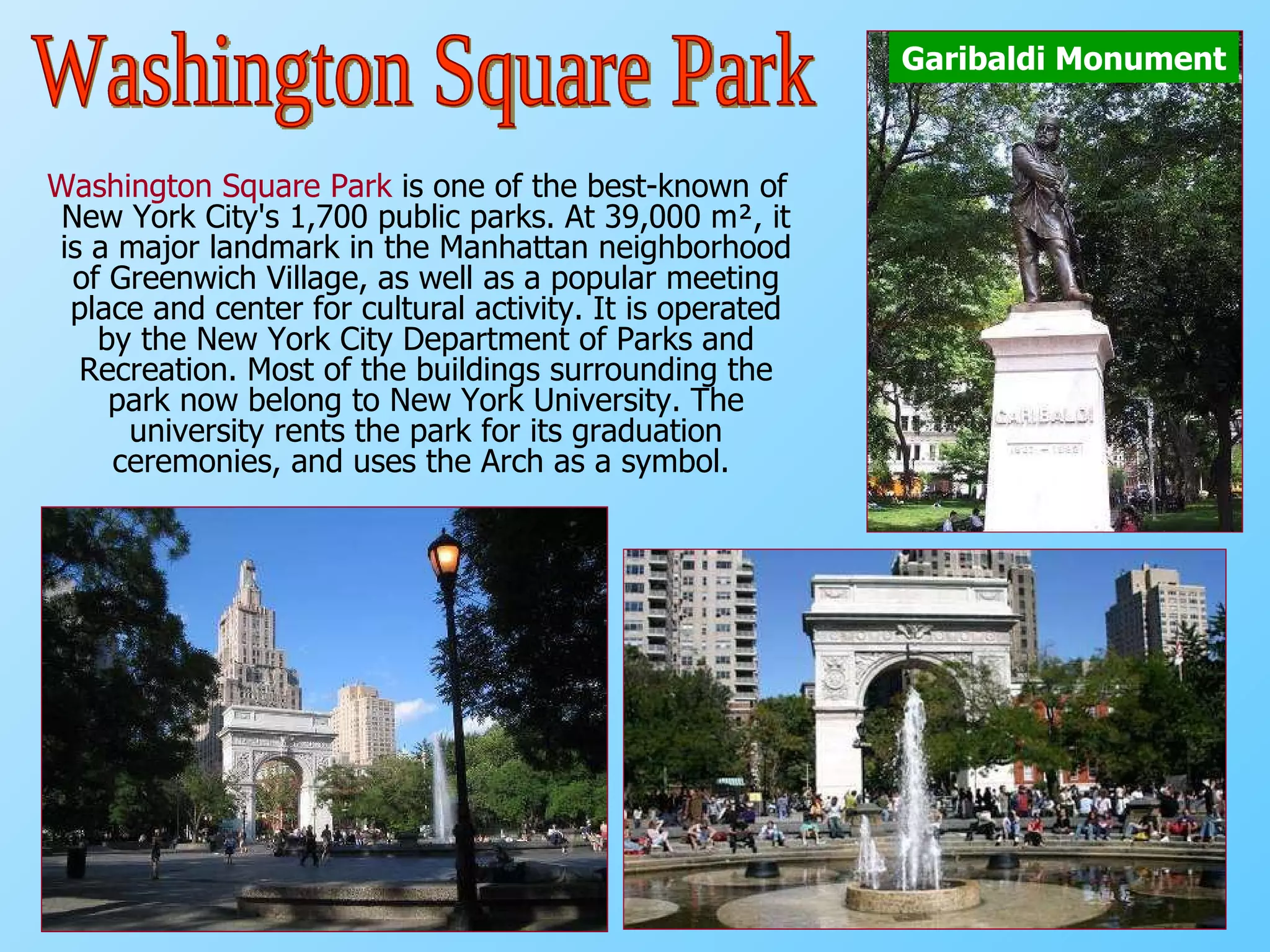 Washington Square Park  is one of the best-known of New York City's 1,700 public parks. At 39,000 m², it is a major landmark in the Manhattan neighborhood of Greenwich Village, as well as a popular meeting place and center for cultural activity. It is operated by the New York City Department of Parks and Recreation. Most of the buildings surrounding the park now belong to New York University. The university rents the park for its graduation ceremonies, and uses the Arch as a symbol.   Garibaldi Monument Washington Square Park 