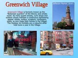 Greenwich Village  is formerly known as the "Bohemian quarters" of the literary and artistic world. Its many quaint streets, curio shops and outdoor shows maintain a continuous sightseeing appeal. Artists, writers, sculptors, composers, poets, ac­tors make their homes in the Village. The Outdoor Art Exhibits are a colourful affair held twice a year in the Village. Jefferson Market Library Greenwich Village 