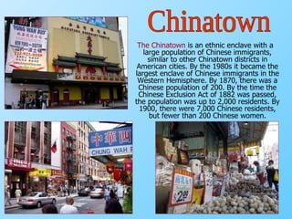 The Chinatown   is an ethnic enclave with a large population of Chinese immigrants, similar to other Chinatown districts in American cities. By the 1980s it became the largest enclave of Chinese immigrants in the Western Hemisphere. By 1870, there was a Chinese population of 200. By the time the Chinese Exclusion Act of 1882 was passed, the population was up to 2,000 residents. By 1900, there were 7,000 Chinese residents, but fewer than 200 Chinese women. Chinatown 