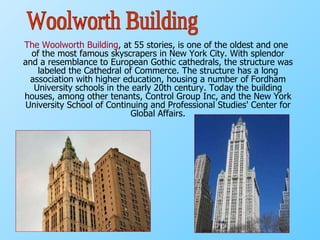 The Woolworth Building , at 55 stories, is one of the oldest and one of the most famous skyscrapers in New York City. With splendor and a resemblance to European Gothic cathedrals, the structure was labeled the Cathedral of Commerce. The structure has a long association with higher education, housing a number of Fordham University schools in the early 20th century. Today the building houses, among other tenants, Control Group Inc, and the New York University School of Continuing and Professional Studies' Center for Global Affairs. Woolworth Building 