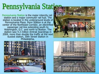 Pennsylvania Station  is the major intercity rail station and a major commuter rail hub. The station is located in the underground levels of Pennsylvania Plaza. Penn Station is at the center of the Northeast Corridor, an electrified passenger rail line extending south to Washington, D.C. and north to Boston. The station saw 4.3 million Amtrak boardings in 2004, more than double the traffic at the next busiest station, 30th Street Station in Philadelphia. Pennsylvania Station 