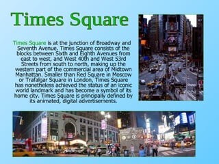 Times Square  is at the junction of Broadway and Seventh Avenue. Times Square consists of the blocks between Sixth and Eighth Avenues from east to west, and West 40th and West 53rd Streets from south to north, making up the western part of the commercial area of Midtown Manhattan. Smaller than Red Square in Moscow or Trafalgar Square in London, Times Square has nonetheless achieved the status of an iconic world landmark and has become a symbol of its home city. Times Square is principally defined by its animated, digital advertisements. Times Square 