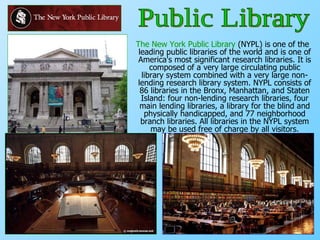 The New York Public Library  (NYPL) is one of the leading public libraries of the world and is one of America's most significant research libraries. It is composed of a very large circulating public library system combined with a very large non-lending research library system. NYPL consists of 86 libraries in the Bronx, Manhattan, and Staten Island: four non-lending research libraries, four main lending libraries, a library for the blind and physically handicapped, and 77 neighborhood branch libraries. All libraries in the NYPL system may be used free of charge by all visitors. Public Library 