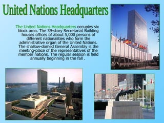 The United Nations Headquarters  occupies six block area. The 39-story Secretariat Building houses offices of about 5,000 persons of different nationalities who form the administrative organ of the United Nations. The shallow-domed General Assembly is the meeting-place of the representatives of the member nations. The regular session is held annually beginning in the fall .  United Nations Headquarters 