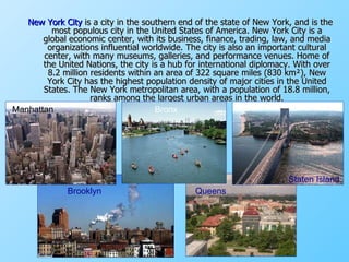 New York City  is a city in the southern end of the state of New York, and is the most populous city in the United States of America. New York City is a global economic center, with its business, finance, trading, law, and media organizations influential worldwide. The city is also an important cultural center, with many museums, galleries, and performance venues. Home of the United Nations, the city is a hub for international diplomacy. With over 8.2 million residents within an area of 322 square miles (830 km²), New York City has the highest population density of major cities in the United States. The New York metropolitan area, with a population of 18.8 million, ranks among the largest urban areas in the world. Manhattan Bronx Brooklyn Staten Island Queens  Bronx 