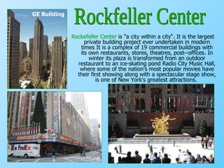 Rockefeller Center  is "a city within a city“.  It is the largest private building project ever undertaken in modern times   It is a complex of 19 commercial buildings with its own restaurants, stores, theatres, post­-offices. In winter its plaza is transformed from an outdoor restaurant to an ice-skating pond Radio City Music Hall, where some of the nation's most popular movies have their first showing along with a spectacular stage show, is one of New York's greatest attractions.   GE Building Rockfeller Center 