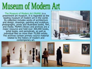 The Museum of Modern Art (MoMA)  is a preeminent art museum. It is regarded as the leading museum of modern art in the world. Its collection includes works of architecture and design, drawings, painting and sculpture, photography, prints and illustrated books, film, and media. MoMA's library and archives are a major resource and hold over 300,000 books, artist books, and periodicals, as well as individual files on more than 70,000 artists. The archives contain primary source material related to the history of modern and contemporary art. Museum of Modern Art 