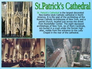 St. Patrick's Cathedral  is the largest decorated Neo-Gothic-style Catholic cathedral in North America. It is the seat of the archbishop of the Roman Catholic Archdiocese of New York, and a parish church, located just across the street from Rockefeller Center.  The eight deceased archbishops of New York, six of them Cardinals, are buried in a crypt under the former high altar, visible from the entrance to the Lady Chapel in the rear of the cathedral. St.Patrick's Cathedral 