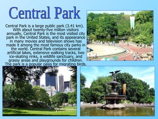 Central Park is a large public park (3.41 km). With about twenty-five million visitors annually, Central Park is the most visited city park in the United States, and its appearance in many movies and television shows has made it among the most famous city parks in the world. Central Park contains several artificial lakes, extensive walking tracks, two ice-skating rinks, a wildlife sanctuary, and grassy areas and playgrounds for children. The park is a popular oasis for migrating birds.  Central Park 