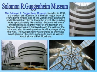 The Solomon R. Guggenheim Museum , founded in 1937, is a modern art museum. It is the last major work of Frank Lloyd Wright,  one of the world's most prominent and influential architects.  From the street, the building looks approximately like a white ribbon curled into a cylindrical stack, slightly wider at the top than the bottom.  Paintings are displayed along the walls of the spiral and also in viewing rooms found at stages along the way. The Guggenheim was founded to showcase avant-garde art by early modernists such as Wassily Kandinsky and Piet Mondrian. Solomon R.Guggenheim Museum 