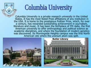 Columbia University is a private research university in the United States. It has the most Nobel Prize affiliations of any institution in the USA. It is home to the prestigious Pulitzer Prize, which, for over a century, has rewarded outstanding achievement in journalism, literature and music. It has been the birthplace of FM radio, the first American university to offer anthropology and political science as academic disciplines, and where the foundation of modern genetics was discovered. Its Morningside Heights campus was the first North American site where the uranium atom was split.  Columbia University Butler Library 