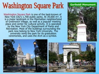 Washington Square Park  is one of the best-known of New York City's 1,700 public parks. At 39,000 m², it is a major landmark in the Manhattan neighborhood of Greenwich Village, as well as a popular meeting place and center for cultural activity. It is operated by the New York City Department of Parks and Recreation. Most of the buildings surrounding the park now belong to New York University. The university rents the park for its graduation ceremonies, and uses the Arch as a symbol.   Garibaldi Monument Washington Square Park 
