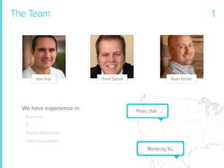 The Team

Ken Frei

We have experience in:

1

Trent Staheli

Ryan Kohler

Provo, Utah

- Business
- IT
- Human Resources
- Talent Acquisition

Monterrey, N.L.

 