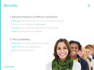 Beneﬁts
1. Advertise Positions on Different Job Boards
- Reduces advertisgin costs & time in managing positions
- Positions are managed in one place
- Increase your search through different job boards
- Quick response from candidates

2. Filter Candidates
- Eliminate candidates that do not qualify
- Save time for your department
- Edit interview questions

5

 