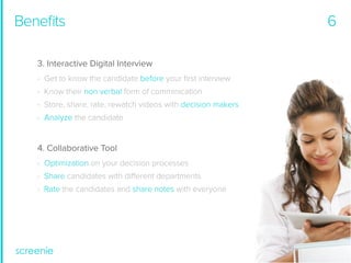 Beneﬁts
3. Interactive Digital Interview
- Get to know the candidate before your ﬁrst interview
- Know their non verbal form of comminication
- Store, share, rate, rewatch videos with decision makers
- Analyze the candidate

4. Collaborative Tool
- Optimization on your decision processes
- Share candidates with different departments
- Rate the candidates and share notes with everyone

6

 