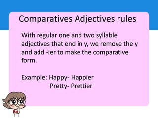 Comparatives Adjectives rules
With regular one and two syllable
adjectives that end in y, we remove the y
and add -ier to make the comparative
form.
Example: Happy- Happier
Pretty- Prettier
 