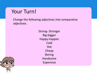 Your Turn!
Change the following adjectives into comparative
adjectives.
Strong- Stronger
Big-bigger
Happy-happier
Cold
Hot
Cheap
Boring
Handsome
Expensive
 