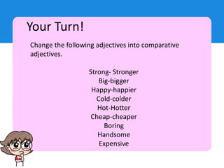 Your Turn!
Change the following adjectives into comparative
adjectives.
Strong- Stronger
Big-bigger
Happy-happier
Cold-colder
Hot-Hotter
Cheap-cheaper
Boring
Handsome
Expensive
 